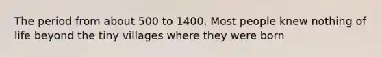 The period from about 500 to 1400. Most people knew nothing of life beyond the tiny villages where they were born