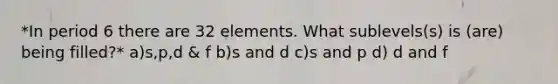 *In period 6 there are 32 elements. What sublevels(s) is (are) being filled?* a)s,p,d & f b)s and d c)s and p d) d and f