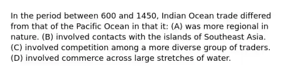 In the period between 600 and 1450, Indian Ocean trade differed from that of the Pacific Ocean in that it: (A) was more regional in nature. (B) involved contacts with the islands of Southeast Asia. (C) involved competition among a more diverse group of traders. (D) involved commerce across large stretches of water.