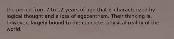 the period from 7 to 12 years of age that is characterized by logical thought and a loss of egocentrism. Their thinking is, however, largely bound to the concrete, physical reality of the world.