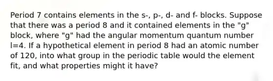 Period 7 contains elements in the s-, p-, d- and f- blocks. Suppose that there was a period 8 and it contained elements in the "g" block, where "g" had the angular momentum quantum number l=4. If a hypothetical element in period 8 had an atomic number of 120, into what group in the periodic table would the element fit, and what properties might it have?