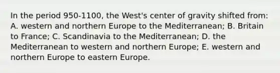 In the period 950-1100, the West's center of gravity shifted from: A. western and northern Europe to the Mediterranean; B. Britain to France; C. Scandinavia to the Mediterranean; D. the Mediterranean to western and northern Europe; E. western and northern Europe to eastern Europe.