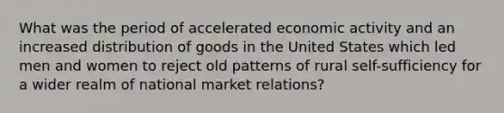 What was the period of accelerated economic activity and an increased distribution of goods in the United States which led men and women to reject old patterns of rural self-sufficiency for a wider realm of national market relations?