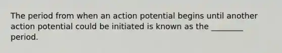 The period from when an action potential begins until another action potential could be initiated is known as the ________ period.