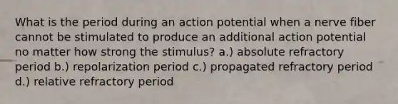 What is the period during an action potential when a nerve fiber cannot be stimulated to produce an additional action potential no matter how strong the stimulus? a.) absolute refractory period b.) repolarization period c.) propagated refractory period d.) relative refractory period