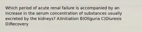 Which period of acute renal failure is accompanied by an increase in the serum concentration of substances usually excreted by the kidneys? A)Initiation B)Oliguria C)Diuresis D)Recovery