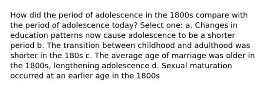 How did the period of adolescence in the 1800s compare with the period of adolescence today? Select one: a. Changes in education patterns now cause adolescence to be a shorter period b. The transition between childhood and adulthood was shorter in the 180s c. The average age of marriage was older in the 1800s, lengthening adolescence d. Sexual maturation occurred at an earlier age in the 1800s