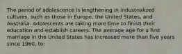 The period of adolescence is lengthening in industrialized cultures, such as those in Europe, the United States, and Australia. Adolescents are taking more time to finish their education and establish careers. The average age for a first marriage in the United States has increased more than five years since 1960, to: