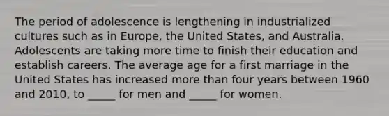 The period of adolescence is lengthening in industrialized cultures such as in Europe, the United States, and Australia. Adolescents are taking more time to finish their education and establish careers. The average age for a first marriage in the United States has increased more than four years between 1960 and 2010, to _____ for men and _____ for women.