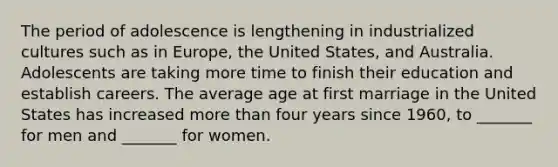 The period of adolescence is lengthening in industrialized cultures such as in Europe, the United States, and Australia. Adolescents are taking more time to finish their education and establish careers. The average age at first marriage in the United States has increased more than four years since 1960, to _______ for men and _______ for women.