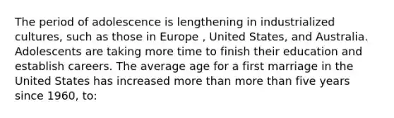 The period of adolescence is lengthening in industrialized cultures, such as those in Europe , United States, and Australia. Adolescents are taking more time to finish their education and establish careers. The average age for a first marriage in the United States has increased more than more than five years since 1960, to: