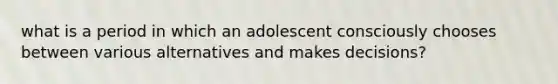 what is a period in which an adolescent consciously chooses between various alternatives and makes decisions?