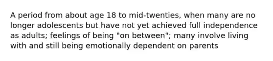 A period from about age 18 to mid-twenties, when many are no longer adolescents but have not yet achieved full independence as adults; feelings of being "on between"; many involve living with and still being emotionally dependent on parents