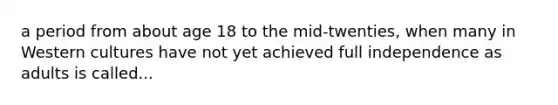 a period from about age 18 to the mid-twenties, when many in Western cultures have not yet achieved full independence as adults is called...