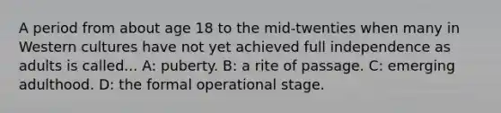 A period from about age 18 to the mid-twenties when many in Western cultures have not yet achieved full independence as adults is called... A: puberty. B: a rite of passage. C: emerging adulthood. D: the formal operational stage.