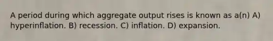 A period during which aggregate output rises is known as a(n) A) hyperinﬂation. B) recession. C) inﬂation. D) expansion.