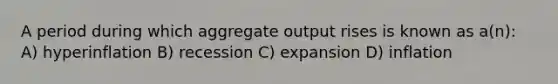 A period during which aggregate output rises is known as a(n): A) hyperinflation B) recession C) expansion D) inflation