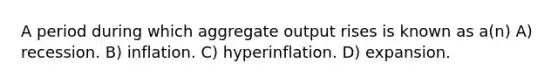 A period during which aggregate output rises is known as a(n) A) recession. B) inflation. C) hyperinflation. D) expansion.