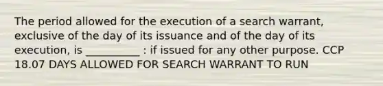 The period allowed for the execution of a search warrant, exclusive of the day of its issuance and of the day of its execution, is __________ : if issued for any other purpose. CCP 18.07 DAYS ALLOWED FOR SEARCH WARRANT TO RUN