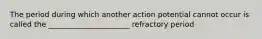 The period during which another action potential cannot occur is called the ______________________ refractory period