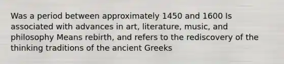 Was a period between approximately 1450 and 1600 Is associated with advances in art, literature, music, and philosophy Means rebirth, and refers to the rediscovery of the thinking traditions of the ancient Greeks