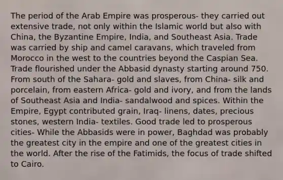 The period of the Arab Empire was prosperous- they carried out extensive trade, not only within the Islamic world but also with China, the Byzantine Empire, India, and Southeast Asia. Trade was carried by ship and camel caravans, which traveled from Morocco in the west to the countries beyond the Caspian Sea. Trade flourished under the Abbasid dynasty starting around 750. From south of the Sahara- gold and slaves, from China- silk and porcelain, from eastern Africa- gold and ivory, and from the lands of Southeast Asia and India- sandalwood and spices. Within the Empire, Egypt contributed grain, Iraq- linens, dates, precious stones, western India- textiles. Good trade led to prosperous cities- While the Abbasids were in power, Baghdad was probably the greatest city in the empire and one of the greatest cities in the world. After the rise of the Fatimids, the focus of trade shifted to Cairo.