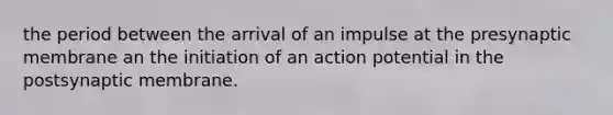 the period between the arrival of an impulse at the presynaptic membrane an the initiation of an action potential in the postsynaptic membrane.