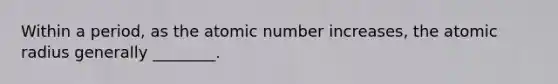 Within a period, as the atomic number increases, the atomic radius generally ________.