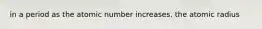 in a period as the atomic number increases, the atomic radius