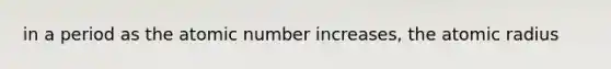 in a period as the atomic number increases, the atomic radius