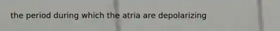 the period during which the atria are depolarizing