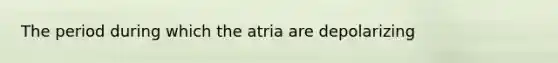 The period during which the atria are depolarizing