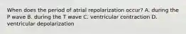 When does the period of atrial repolarization occur? A. during the P wave B. during the T wave C. ventricular contraction D. ventricular depolarization