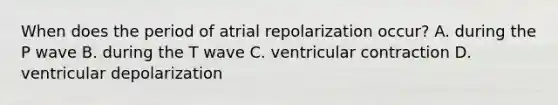 When does the period of atrial repolarization occur? A. during the P wave B. during the T wave C. ventricular contraction D. ventricular depolarization