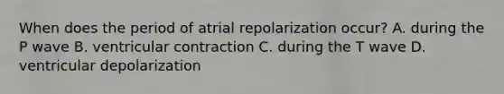 When does the period of atrial repolarization occur? A. during the P wave B. ventricular contraction C. during the T wave D. ventricular depolarization