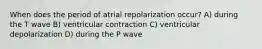 When does the period of atrial repolarization occur? A) during the T wave B) ventricular contraction C) ventricular depolarization D) during the P wave