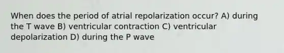 When does the period of atrial repolarization occur? A) during the T wave B) ventricular contraction C) ventricular depolarization D) during the P wave