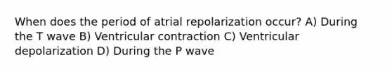 When does the period of atrial repolarization occur? A) During the T wave B) Ventricular contraction C) Ventricular depolarization D) During the P wave