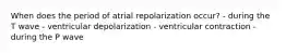 When does the period of atrial repolarization occur? - during the T wave - ventricular depolarization - ventricular contraction - during the P wave