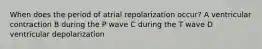 When does the period of atrial repolarization occur? A ventricular contraction B during the P wave C during the T wave D ventricular depolarization