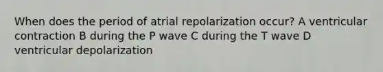 When does the period of atrial repolarization occur? A ventricular contraction B during the P wave C during the T wave D ventricular depolarization