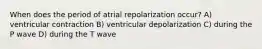 When does the period of atrial repolarization occur? A) ventricular contraction B) ventricular depolarization C) during the P wave D) during the T wave