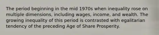 The period beginning in the mid 1970s when inequality rose on multiple dimensions, including wages, income, and wealth. The growing inequality of this period is contrasted with egalitarian tendency of the preceding Age of Share Prosperity.