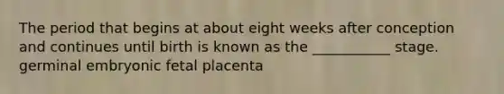 The period that begins at about eight weeks after conception and continues until birth is known as the ___________ stage. germinal embryonic fetal placenta