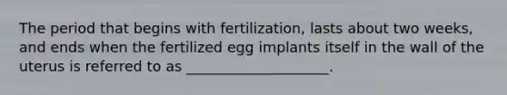 The period that begins with fertilization, lasts about two weeks, and ends when the fertilized egg implants itself in the wall of the uterus is referred to as ____________________.