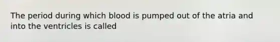 The period during which blood is pumped out of the atria and into the ventricles is called