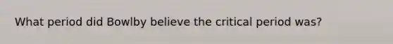 What period did Bowlby believe the critical period was?