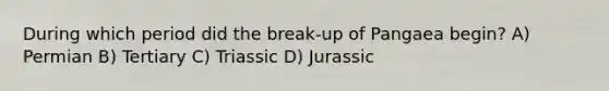 During which period did the break-up of Pangaea begin? A) Permian B) Tertiary C) Triassic D) Jurassic