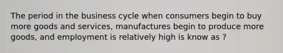 The period in the business cycle when consumers begin to buy more goods and services, manufactures begin to produce more goods, and employment is relatively high is know as ?