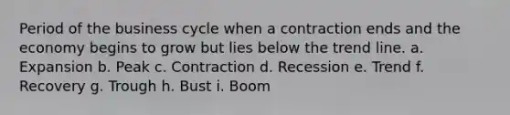 Period of the business cycle when a contraction ends and the economy begins to grow but lies below the trend line. a. Expansion b. Peak c. Contraction d. Recession e. Trend f. Recovery g. Trough h. Bust i. Boom